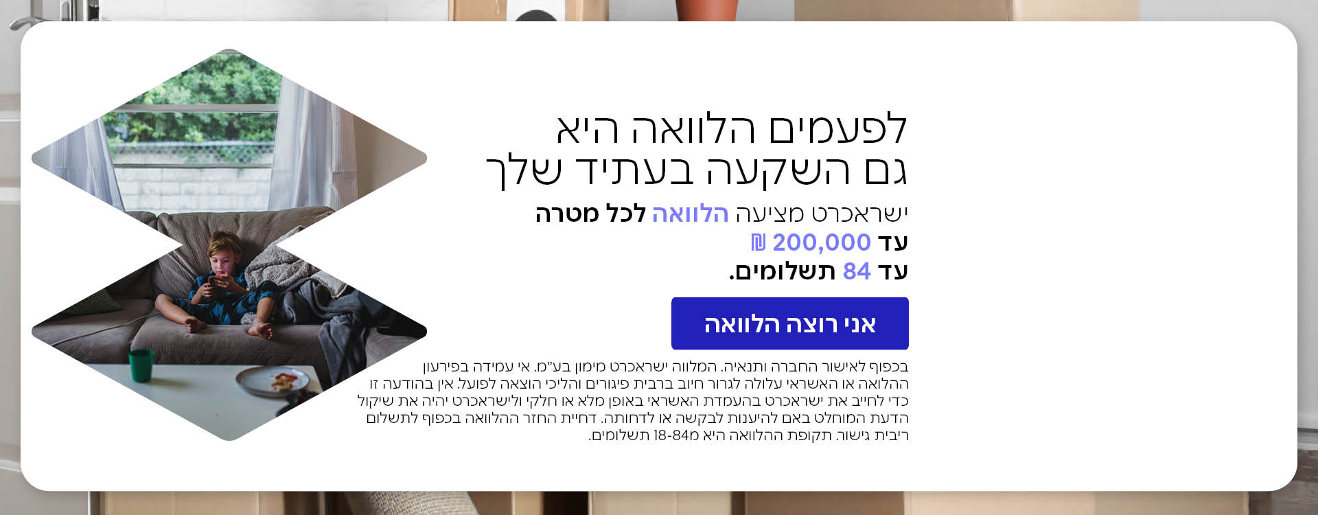 הלוואה עד 100 אלף שקל רק ללקוחות ישראכרט. *בכפוף חאישור החברה ותנאיה. המלווה ישראכרט מימון בע"מ, אי עמידה בפירעון ההלוואה עלול לגרור חיוב בריבית פיגורים והליכי הוצאה לפועל. 